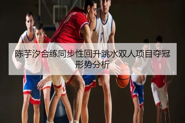 陈芋汐合练同步性回升跳水双人项目夺冠形势分析