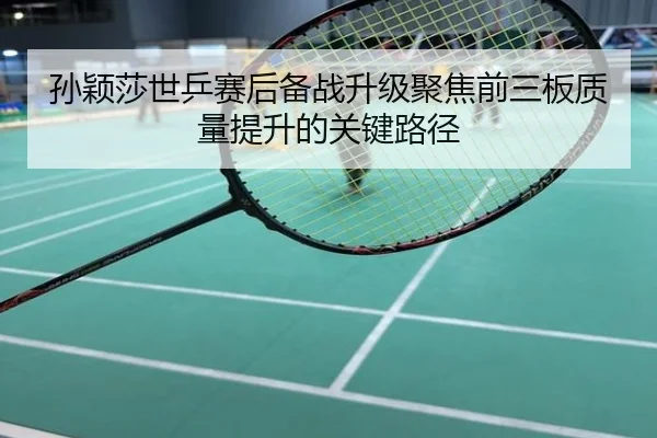 孙颖莎世乒赛后备战升级聚焦前三板质量提升的关键路径