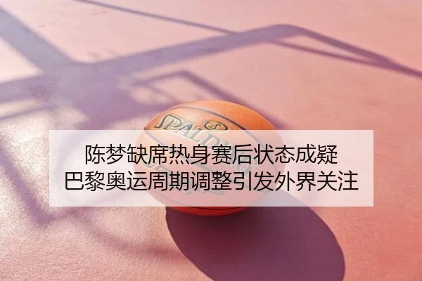 陈梦缺席热身赛后状态成疑 巴黎奥运周期调整引发外界关注