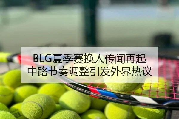 BLG夏季赛换人传闻再起 中路节奏调整引发外界热议