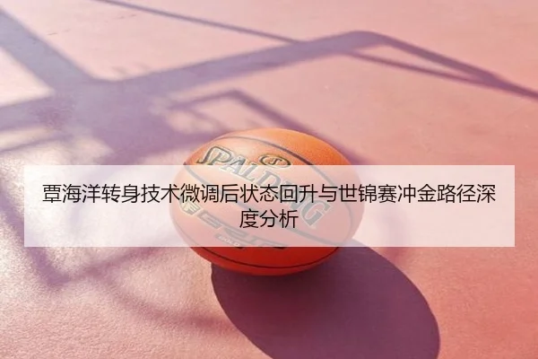 覃海洋转身技术微调后状态回升与世锦赛冲金路径深度分析
