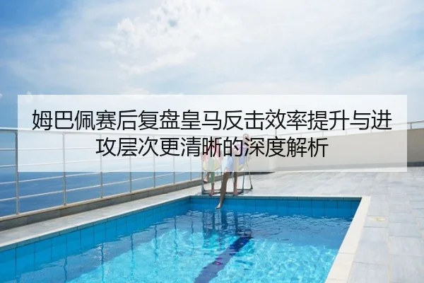 姆巴佩赛后复盘皇马反击效率提升与进攻层次更清晰的深度解析