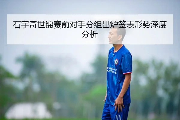 石宇奇世锦赛前对手分组出炉签表形势深度分析