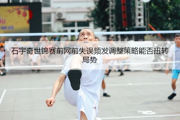 石宇奇世锦赛前网前失误频发调整策略能否扭转局势