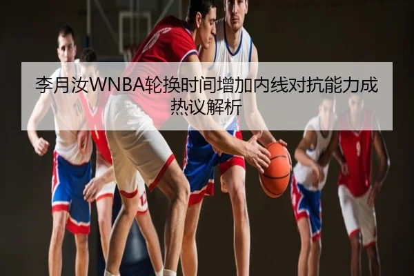 李月汝WNBA轮换时间增加内线对抗能力成热议解析