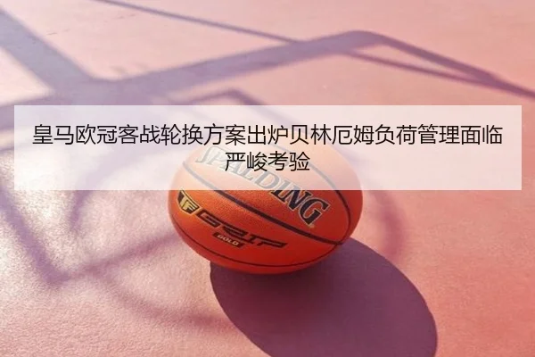 皇马欧冠客战轮换方案出炉贝林厄姆负荷管理面临严峻考验