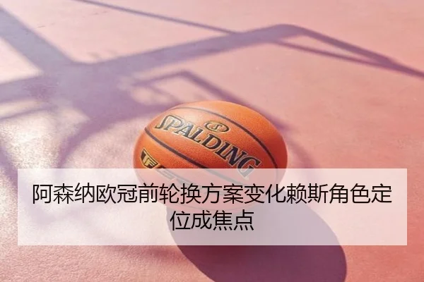 阿森纳欧冠前轮换方案变化赖斯角色定位成焦点